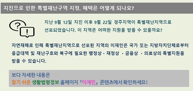 지진으로 인한 특별재난구역 지정, 혜택은 어떻게 되나요? 지난 9월12일 지진 이후 9월 22일 경주지역이 특별재난지역으로 선포되었습니다. 이 지역은 어떠한 지원을 받을 수 있을까요? 자연재해로 인해 특별재난지역으로 선포된 지역의 이재민은 국가 또는 지방자치단체로부터 응급대책 및 재난구호와 복구에 필요한 행정상,재정상,금융상,의료상의 특별지원을 받을 수 있습니다. 보다 자세한 내용은 찾기 쉬운 생활법령정보 홈페이지 이재민 콘텐츠에서 확인하세요!