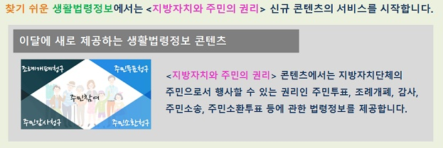 찾기 쉬운 생활법령정보에서는 <지방자치와 주민의 권리> 신규 콘텐츠의 서비스를 시작합니다.
이달에 새로 제공하는 생활법령정보 콘텐츠
주민참여 - 조례개폐청구, 주민투표청구, 주민감사청구, 주민소환청구
<지방자치와 주민의 권리> 콘텐츠에서는 지방자치단체의 주민으로서 행사할 수 있는 권리인 주민투표, 조례개폐, 감사, 주민소송, 주민소환투표 등에 관한 법령정보를 제공합니다.