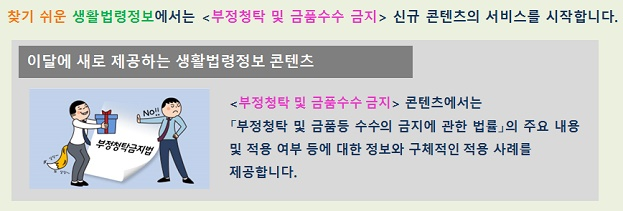 찾기 쉬운 생활법령정보에서는 부정청탁 및 금품수수 금지 신규 콘텐츠의 서비스를 시작합니다.  이달에 새로 제공하는 생활법령정보 콘텐츠 부정청탁 및 금품수수 금지 콘텐츠에서는 부정청탁 및 금품등 수수의 금지에 관한 법률의 주요 내용 및 적용 여부 등에 대한 정보와 구체적인 적용 사례를 제공합니다. 