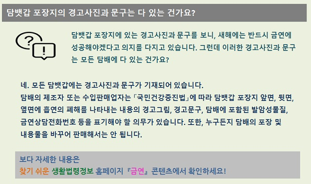 담뱃갑 포장지의 경고사진과 문구는 다 있는 건가요?  담배갑 포장지에 있는 경고사진과 문구를 보니, 새해에는 반드시 금연에 성공해야겠다고 의지를 다지고 있습니다. 그런데 이러한  경고사진과 문구는 모두 담배에 다 있는 건가요? 네. 모든 담배갑에는 경고사진과 문구가 기재되어 있습니다. 담배의 제조자 또는 수입판매업자는 국민건강증진법에 따라 담뱃갑 포장지 앞면, 뒷면, 옆면에 흡연의 폐해를 나타내는 내용의 경고그림, 경고문구, 담배에 포함된 발암성물질, 금연상담전화번호 등을 표기해야 할 의무가 있습니다. 또한, 누구든지 담배의 포장 및 내용물을 바꾸어 판매해서는 안 됩니다.  보다 자세한 내용은 찾기 쉬운 생활법령정보 홈페이지 금연 콘텐츠를 확인하세요!