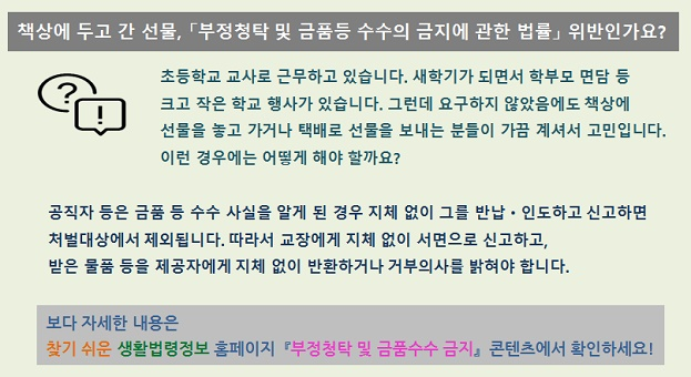 책상에 두고 간 선물, 부정청탁 및 금품등 수수의 금지에 관한 법률 위반인가요?  초등학교 교사로 근무하고 있습니다. 새학기가 되면서 학부모님 면담 등 크고 작은 학교 행사가 있습니다. 그런데 요구하지 않았음에도 책상에 선물을 놓고 가거나 택배로 선물을 보내는 분들이 가끔 계셔서 고민입니다. 이런 경우에는 어떻게 해야 할까요? 공직자 등은 금품 등 수수 사실을 알게 된 경우 지체 없이 그를 반납·인도하고 신고하면 처벌대상에서 제외됩니다. 따라서 교장에게 지체없이 서면으로 신고하고, 받은 물품 등은 제공자에게 지체 없이 반환하거나 거부의사를 밝혀야 합니다.  보다 자세한 내용은 찾기 쉬운 생활법령정보 홈페이지 부정청탁 및 금품수수 금지 콘텐츠를 확인하세요!