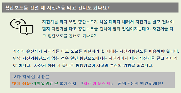 횡단보도를 건널 때 자전거를 타고 가도 되나요? 자전거를 타다 보면 힝단보도가 나올 때마다 내려서 자전거를 끌고 건너야 할지 자전거를 타고 횡단보도를 건너야 할지 망설여지는데요. 자전거를 타고 횡단보도를 건너도 되나요? 자전거 운전자가 자전거를 타고 도로를 횡단하려 할 때에는 자전거횡단보도를 이용해야 합니다. 만약 자전거횡단보도가 없는 경우 일반 횡단보도에서는 자전거에서 내려 자전거를 끌고 지나가야 합니다. 자전거 이용 시 올바른 통행방법이 사고와 부상의 위험을 줄입니다. 보다 자세한 내용은 찾기 쉬운 생활법령정보 홈페이지 자전거 운전자 콘텐츠에서 확인하세요!