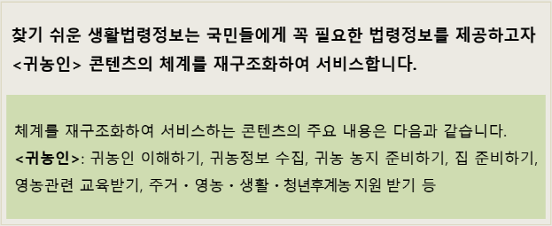 찾기 쉬운 생활법령정보는 국민들에게 꼭 필요한 법령정보를 제공하고자 귀농인 콘텐츠의 체계를 재구조화하여 서비스합니다. 체계를 재구조화하여 서비스하는 콘텐츠의 주요 내용은 다음과 같습니다. 귀농인 : 귀농인 이해하기, 귀농정보 수집, 귀농 농지 준비하기, 집 준비하기, 영농관련 교육받기, 주거 영농 생황 청년후계농 지원 받기 등