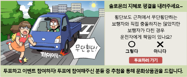 솔로몬의 지혜로 평결을 내려주세요~ 횡단보도 근처에서 무단횡단하는 보행자와 직접 충돌하지는 않았지만 보행자가 다친 경우 운전자에게 책임이 있나요? 그렇다 아니다 투표하러 가기 투표하고 이벤트 참여하자! 투표에 참여해주신 분들 중에 추첨을 통해 문화상품권을 드립니다. 