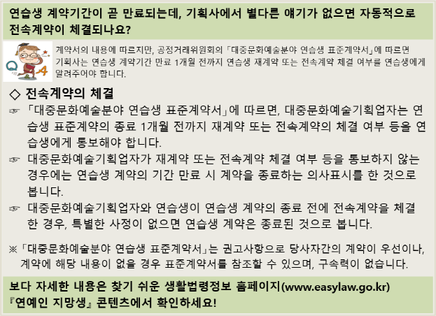 연습생 계약기간이 곧 만료되는데, 기획사에서 별다른 얘기가 없으면 자동적으로 전속계약이 체결되나요?  계약서의 내용에 따르지만, 공정거래위원회의 「대중문화예술분야 연습생 표준계약서」에 따르면, 기획사는 연습생 계약기간 만료 1개월 전까지 연습생 재계약 또는 전속계약 체결 여부를 연습생에게 알려주어야 합니다. ◇ 전속계약의 체결 「대중문화예술분야 연습생 표준계약서」에 따르면, 기획업자는 연습생 표준계약의 종료 1개월 전까지 재계약 또는 전속계약의 체결 여부 등을 연습생에게 통보해야 합니다. 기획업자가 재계약 또는 전속계약의 체결 여부 등의 통보를 하지 않는 경우에는 연습생 계약의 기간 만료 시 계약을 종료하는 의사표시를 한 것으로 봅니다. 기획업자와 연습생이 연습생 계약의 종료 전에 전속계약을 체결한 경우, 특별한 사정이 없는 한 연습생 계약은 종료된 것으로 봅니다. 표준계약서는 권고사항으로 당사자간의 계약이 우선이나, 계약에 해당 내용이 없을 경우 표준계약서를 참조할 수 있으며, 구속력이 없습니다. 보다 자세한 내용은 찾기 쉬운 생활법령정보 홈페이지(www.easylaw.go.kr) 연예인 지망생 콘텐츠에서 확인하세요!