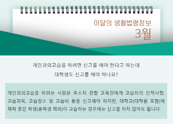 이달의 생활법령정보 3월, 개인과외교습을 하려면 신고를 해야 한다고 하는데 대학생도 신고를 해야 하나요? 개인과외교습을 하려는 사람은 주소지 관할 교육장에게 교습자의 인적사항 교습과목, 교습장소 및 교습비 등을 신고해야 하지만, 대학교(대학원 포함)에 재학 중인 학생(휴학생 제외)이 교습하는 경우에는 신고를 하지 않아도 됩니다.