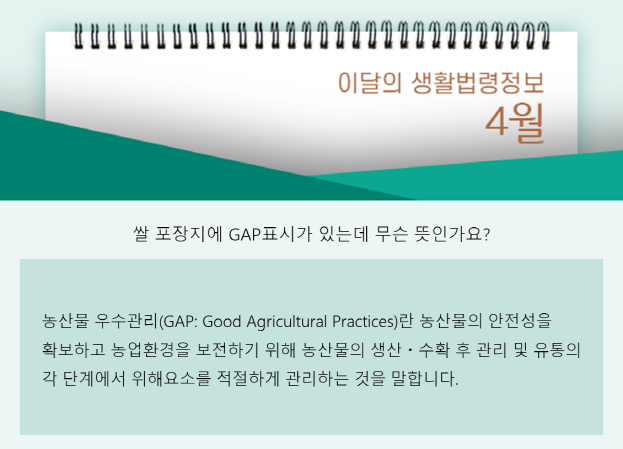 쌀 포장지에 GAP표시가 있는데 무슨 뜻인가요? 농산물 우수관리(GAP)란 농산물의 안전성을 확보하고 농업환경을 보전하기 위해 농산물의 생산, 수확 후 관리 및 유통의 각 단계에서 위해요소를 적절하게 관리하는 것을 말합니다.