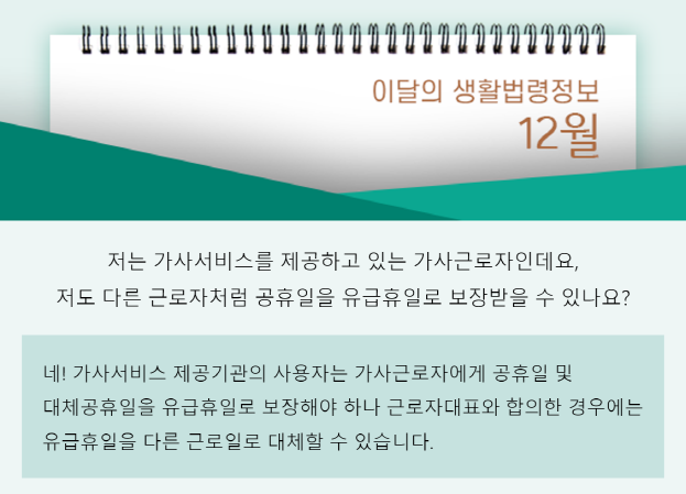 질문: 저는 가사서비스를 제공하고 있는 가사근로자인데요, 저도 다른 근로자처럼 공휴일을 유급휴일로 보장받을 수 있나요? 답변: 네! 가사서비스 제공기관의 사용자는 가사근로자에게 공휴일 및 대체공휴일을 유급휴일로 보장해야 하나 근로자대표와 합의한 경우에는 유급휴일을 다른 근로일로 대체할 수 있습니다.