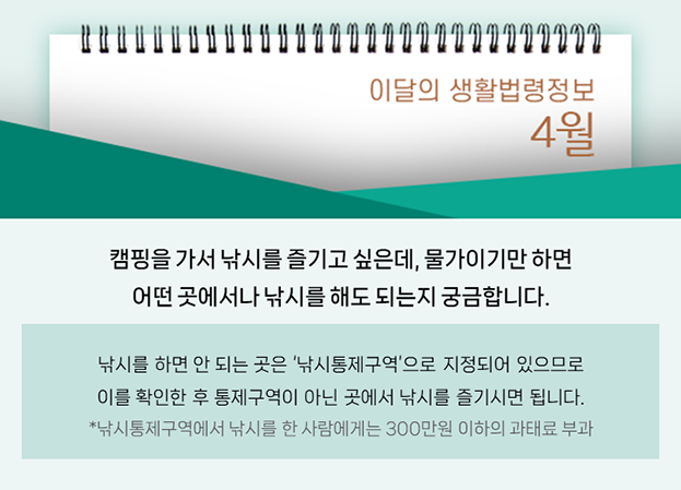 캠핑을 가서 낚시를 즐기고 싶은데, 물가이기만 하면 어떤 곳에서나 낚시를 해도 되는지 궁금합니다. 낚시를 하면 안되는 곳은 낚시통제구역으로 지정되어 있으므로 이를 확인한 후 통제구역이 아닌 곳에서 낚시를 즐기시면 됩니다. 낚시통제구역에서 낚시를 한 사람에게는 300만원 이하의 과태료 부과