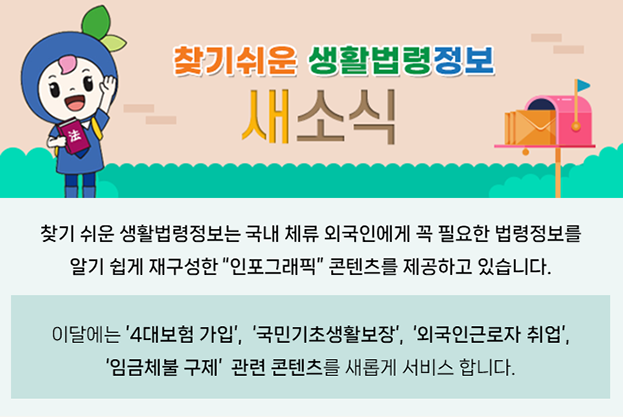 찾기 쉬운 생활법령정보는 국내 체류 외국인에게 꼭 필요한 법령정보를 알기 쉽게 재구성한 “인포그래픽” 콘텐츠를 제공하고 있습니다. 이달에는 ‘4대보험 가입’, ‘국민기초생활보장’, ‘외국인근로자 취업’, ‘임금체불 구제’ 관련 콘텐츠를 새롭게 서비스 합니다.