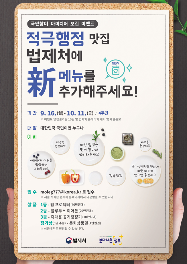 국민참여 아이디어 모집 이벤트 적극행정 맛집 법제처에 新메뉴를 추가해주세요! 기간 - 9. 16.(월) - 10. 11.(금) 4주간 이벤트 당첨결과는 10월 말 법제처 홈페이지 게시 및 개별통보 / 대상 - 대한민국 국민이면 누구나 / 예시 - 이해하기 어려운 법령용어 고쳐주세요., 적극적 법령해석, 이런 법령은 먼저 찾아서 정비해주세요, 적극행정, 새로운 환경대응, 국가법령정보센터에 이런 메뉴가 있으면 좋겠어요 / 접수 moleg777@korea.kr 로 접수 - 제출 서식은 법제처 홈페이지에서 다운받을 수 있습니다. / 상품 - 1등 - 빔 프로젝터 (40만원대), 2등 - 블루투스 이어폰 (20만원대), 3등 - 휴대용 공기청정기 (10만원대), 참가상(5명 추첨) - 문화상품권 (1만원권) 상품내역은 변경될 수 있습니다.