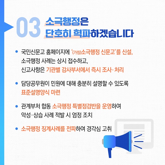 03 소극행정은 단호히 혁파하겠습니다. • 국민신문고 홈페이지에 '(가칭)소극행정 신문고'를 신설, 소극행정 사례는 상시 접수하고, 신고사항은 기관별 감사부서에서 즉시 조사 · 처리 • 담당공무원이 민원에 대해 충분히 설명할 수 있도록 표준설명양식 마련 • 관계부처 합동 소극행정 특별점검반을 운영하여 악성 · 상습 사례 적발 시 엄정 조치 • 소극행정 징계사례를 전파하여 경각심 고취