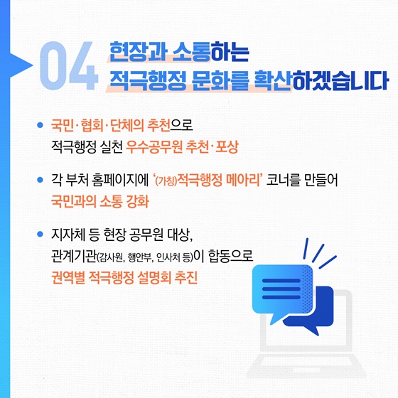 04 현장과 소통하는 적극행정 문화를 확산하겠습니다. • 국민협회·단체의 추천으로 적극행정 실천 우수공무원 추천 · 포상 • 각 부처 홈페이지에 (가칭)적극행정 메아리' 코너를 만들어 국민과의 소통 강화 • 지자체 등 현장 공무원 대상, 관계기관(감사원, 행안부, 인사처 등)이 합동으로 권역별 적극행정 설명회 추진