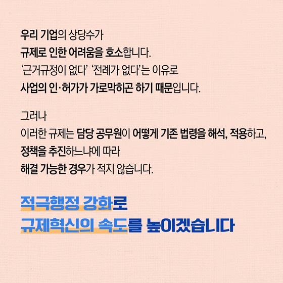 우리 기업의 상당수가 규제로 인한 어려움을 호소합니다. 근거규정이 없다,전례가 없다는 이유로 사업의 인·허가가 가로막히곤 하기 때문입니다. 그러나 이러한 규제는 담당 공무원이 어떻게 기존 법령을 해석, 적용하고, 정책을 추진하느냐에 따라 해결 가능한 경우가 적지 않습니다. 적극행정 강화로 규제혁신의 속도를 높이겠습니다.