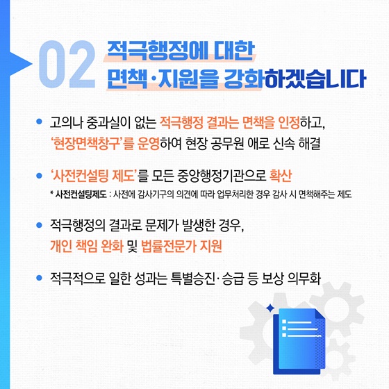 02 적극행정에 대한 면책 지원을 강화하겠습니다. • 고의나 중과실이 없는 적극행정 결과는 면책을 인정하고, 현장면책창구를 운영하여 현장 공무원 애로 신속 해결 • 사전컨설팅 제도'를 모든 중앙행정기관으로 확산 * 사전컨설팅제도 : 사전에 감사기구의 의견에 따라 업무처리한 경우 감사 시 면책해주는 제도 • 적극행정의 결과로 문제가 발생한 경우, 개인 책임 완화 및 법률전문가 지원 • 적극적으로 일한 성과는 특별승진·승급 등 보상 의무화