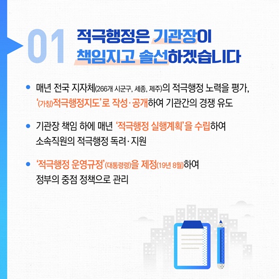 01 적극행정은 기관장이 책임지고 솔선하겠습니다. • 매년 전국 지자체(266개 시군구, 세종, 제주)의 적극행정 노력을 평가, (가칭)적극행정지도로 작성 · 공개하여 기관간의 경쟁 유도 • 기관장 책임 하에 매년 적극행정 실행계획을 수립하여 소속직원의 적극행정 독려 · 지원 • 적극행정 운영규정(대통령령)을 제정(19년 8월)하여 정부의 중점 정책으로 관리