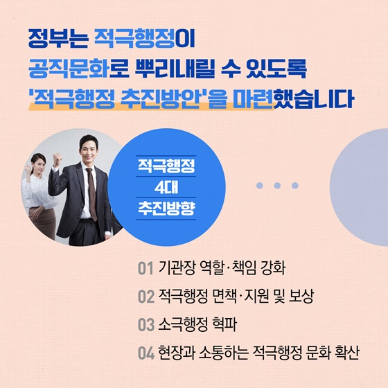 정부는 적극행정이 공직문화로 뿌리내릴 수 있도록 적극행정 추진방안을 마련했습니다. 적극행정 4대 추진방향 - 01 기관장 역할 책임 강화 02 적극행정 면책·지원 및 보상 03 소극행정 혁파 04 현장과 소통하는 적극행정 문화 확산