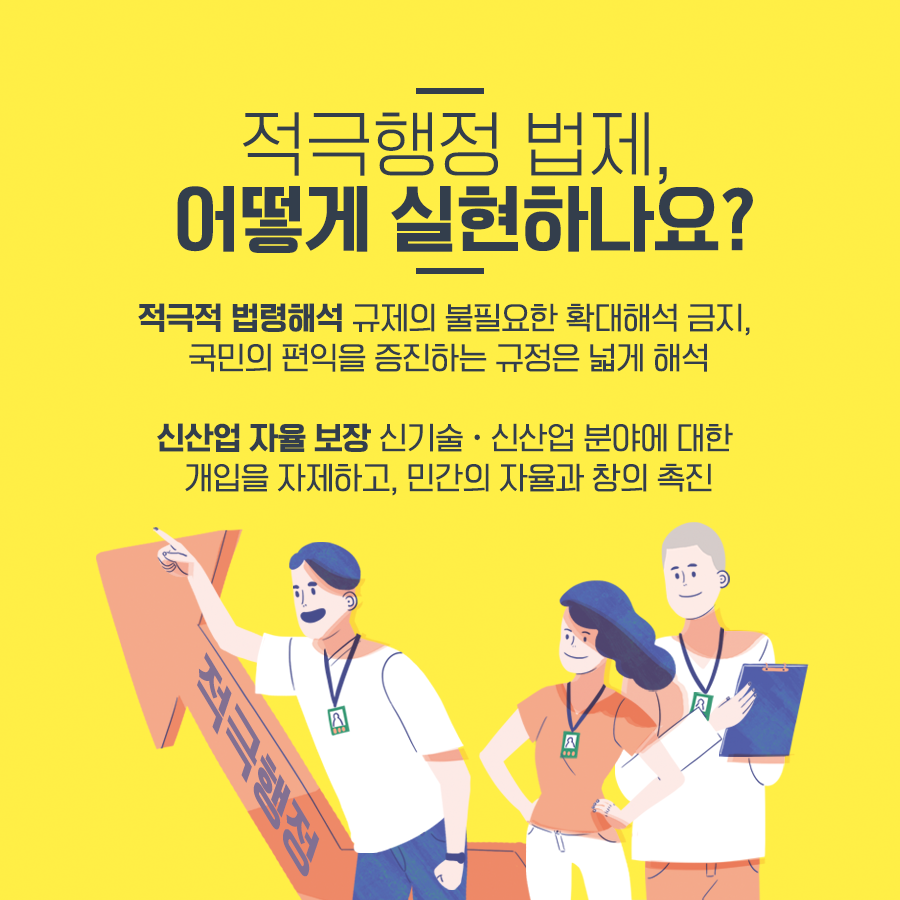 적극행정 법제, 어떻게 실현하나요?적극적 법령해석 규제의 불필요한 확대해석 금지, 국민의 편익을 증진하는 규정은 넓게 해석 신산업 자율 보장 신기술·신산업 분이에 대한 개입을 자제하고, 민간의 자율과 창의 촉진